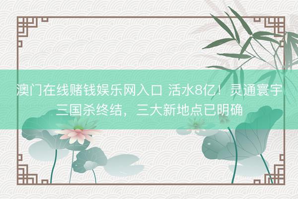 澳门在线赌钱娱乐网入口 活水8亿！灵通寰宇三国杀终结，三大新地点已明确
