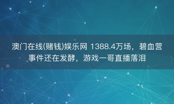 澳门在线(赌钱)娱乐网 1388.4万场，碧血营事件还在发酵，游戏一哥直播落泪