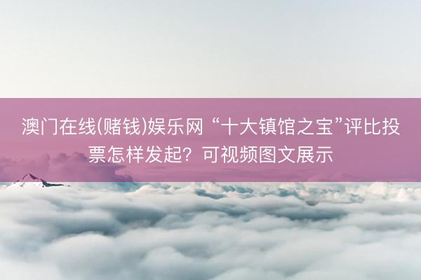 澳门在线(赌钱)娱乐网 “十大镇馆之宝”评比投票怎样发起？可视频图文展示