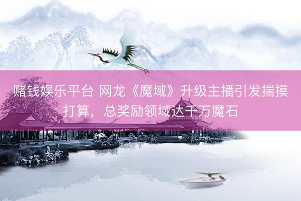 赌钱娱乐平台 网龙《魔域》升级主播引发揣摸打算，总奖励领域达千万魔石