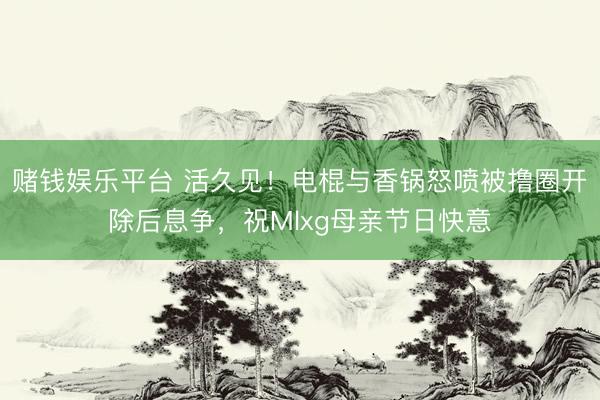 赌钱娱乐平台 活久见！电棍与香锅怒喷被撸圈开除后息争，祝Mlxg母亲节日快意