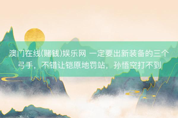 澳门在线(赌钱)娱乐网 一定要出新装备的三个弓手，不错让铠原地罚站，孙悟空打不到