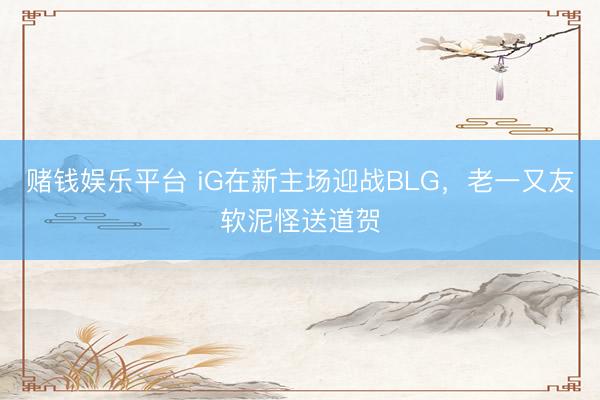 赌钱娱乐平台 iG在新主场迎战BLG,老一又友软泥怪送道贺