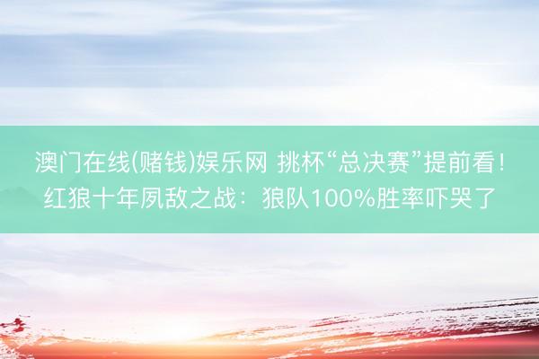 澳门在线(赌钱)娱乐网 挑杯“总决赛”提前看！红狼十年夙敌之战：狼队100%胜率吓哭了
