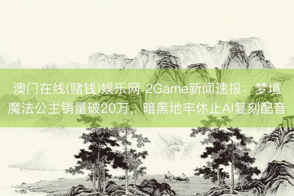 澳门在线(赌钱)娱乐网 2Game新闻速报：梦境魔法公主销量破20万，暗黑地牢休止AI复刻配音