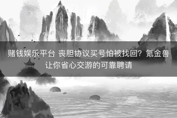 赌钱娱乐平台 丧胆协议买号怕被找回？氪金兽让你省心交游的可靠聘请