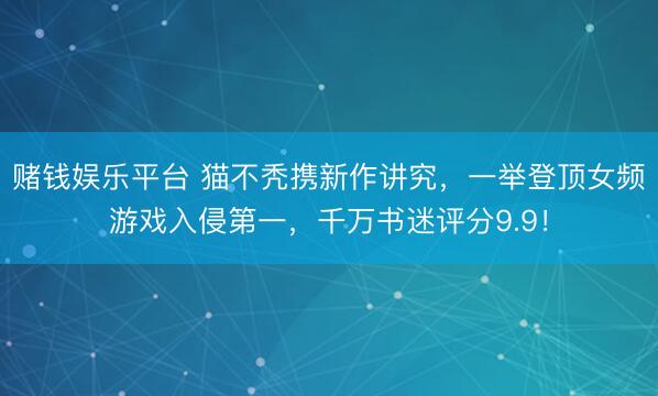 赌钱娱乐平台 猫不秃携新作讲究，一举登顶女频游戏入侵第一，千万书迷评分9.9！