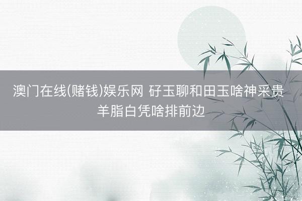 澳门在线(赌钱)娱乐网 矷玉聊和田玉啥神采贵 羊脂白凭啥排前边