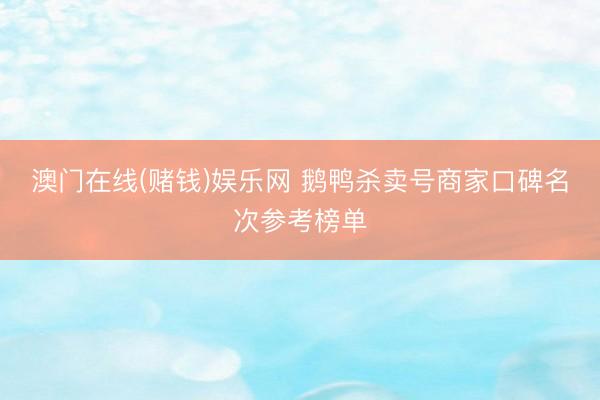 澳门在线(赌钱)娱乐网 鹅鸭杀卖号商家口碑名次参考榜单