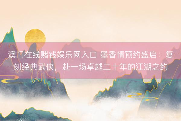 澳门在线赌钱娱乐网入口 墨香情预约盛启：复刻经典武侠，赴一场卓越二十年的江湖之约