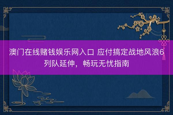澳门在线赌钱娱乐网入口 应付搞定战地风浪6列队延伸，畅玩无忧指南