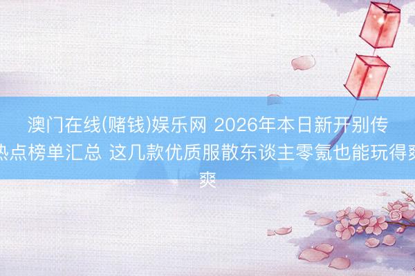 澳门在线(赌钱)娱乐网 2026年本日新开别传热点榜单汇总 这几款优质服散东谈主零氪也能玩得爽