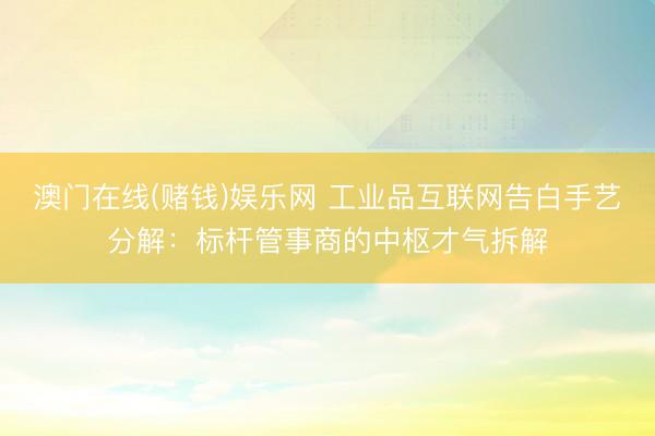 澳门在线(赌钱)娱乐网 工业品互联网告白手艺分解：标杆管事商的中枢才气拆解