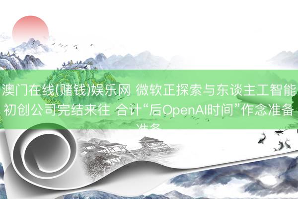 澳门在线(赌钱)娱乐网 微软正探索与东谈主工智能初创公司完结来往 合计“后OpenAI时间”作念准备