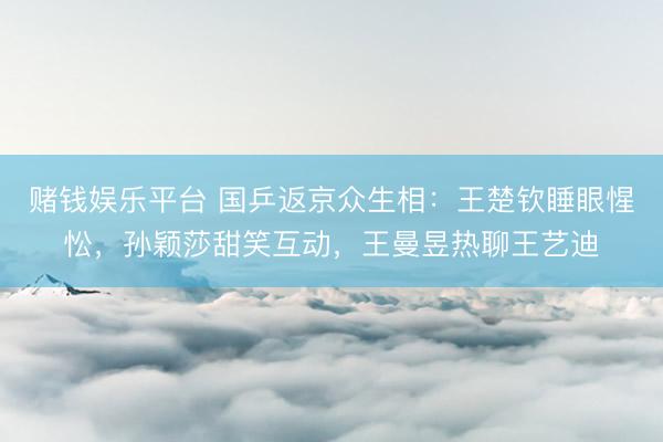 赌钱娱乐平台 国乒返京众生相：王楚钦睡眼惺忪，孙颖莎甜笑互动，王曼昱热聊王艺迪