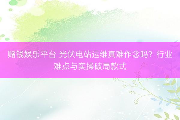 赌钱娱乐平台 光伏电站运维真难作念吗？行业难点与实操破局款式