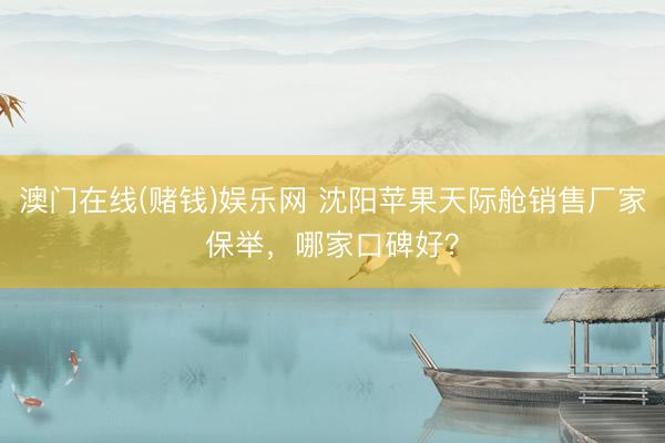 澳门在线(赌钱)娱乐网 沈阳苹果天际舱销售厂家保举，哪家口碑好？