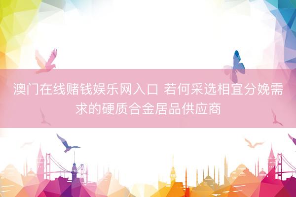 澳门在线赌钱娱乐网入口 若何采选相宜分娩需求的硬质合金居品供应商