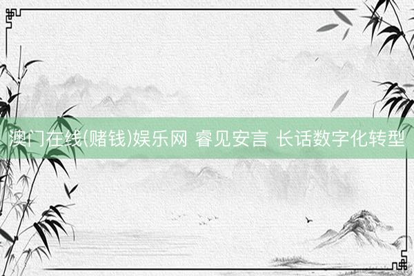 澳门在线(赌钱)娱乐网 睿见安言 长话数字化转型