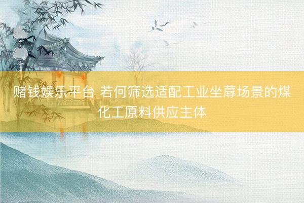 赌钱娱乐平台 若何筛选适配工业坐蓐场景的煤化工原料供应主体