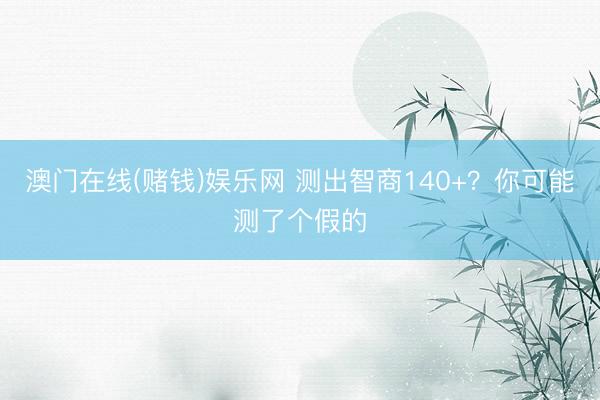 澳门在线(赌钱)娱乐网 测出智商140+？你可能测了个假的