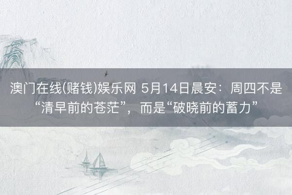 澳门在线(赌钱)娱乐网 5月14日晨安：周四不是“清早前的苍茫”，而是“破晓前的蓄力”