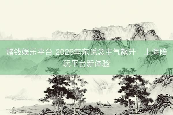 赌钱娱乐平台 2026年东说念主气飙升：上海陪玩平台新体验