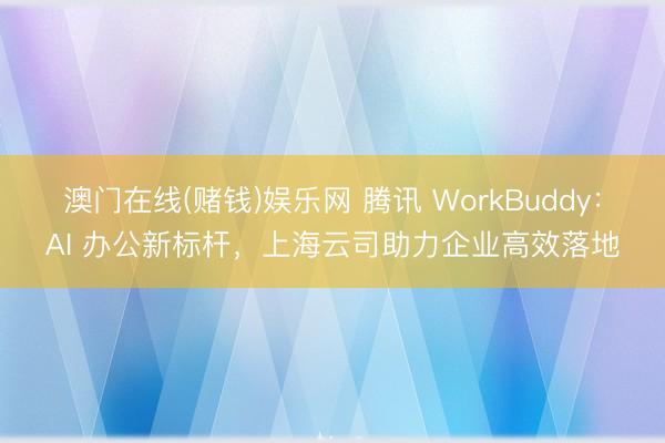 澳门在线(赌钱)娱乐网 腾讯 WorkBuddy：AI 办公新标杆，上海云司助力企业高效落地