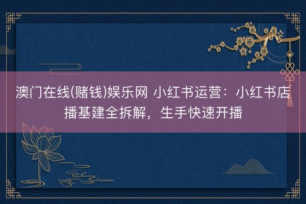 澳门在线(赌钱)娱乐网 小红书运营：小红书店播基建全拆解，生手快速开播