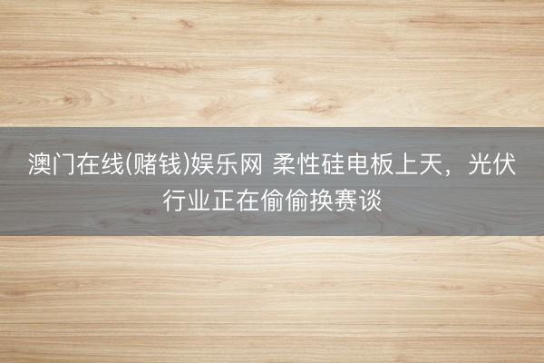 澳门在线(赌钱)娱乐网 柔性硅电板上天,光伏行业正在偷偷换赛谈
