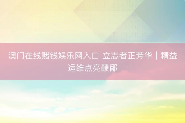 澳门在线赌钱娱乐网入口 立志者正芳华｜精益运维点亮赣鄱