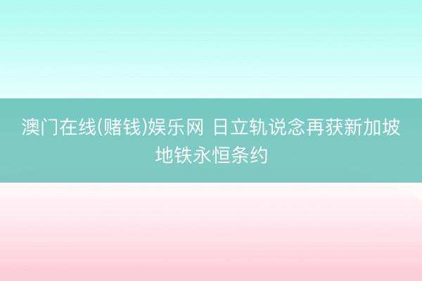 澳门在线(赌钱)娱乐网 日立轨说念再获新加坡地铁永恒条约
