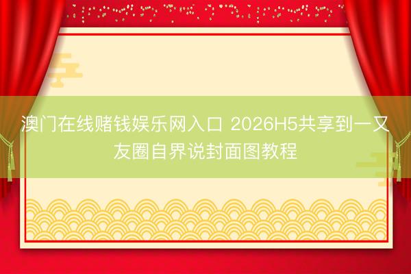 澳门在线赌钱娱乐网入口 2026H5共享到一又友圈自界说封面图教程
