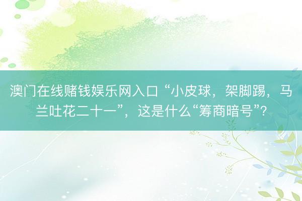 澳门在线赌钱娱乐网入口 “小皮球,架脚踢,马兰吐花二十一”,这是什么“筹商暗号”?