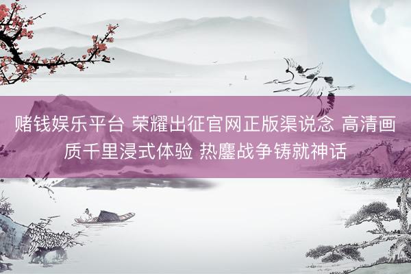 赌钱娱乐平台 荣耀出征官网正版渠说念 高清画质千里浸式体验 热鏖战争铸就神话