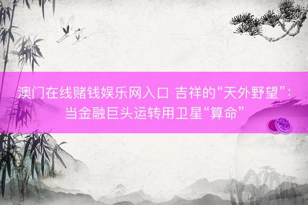澳门在线赌钱娱乐网入口 吉祥的“天外野望”：当金融巨头运转用卫星“算命”