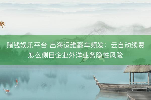 赌钱娱乐平台 出海运维翻车频发：云自动续费怎么侧目企业外洋业务隐性风险
