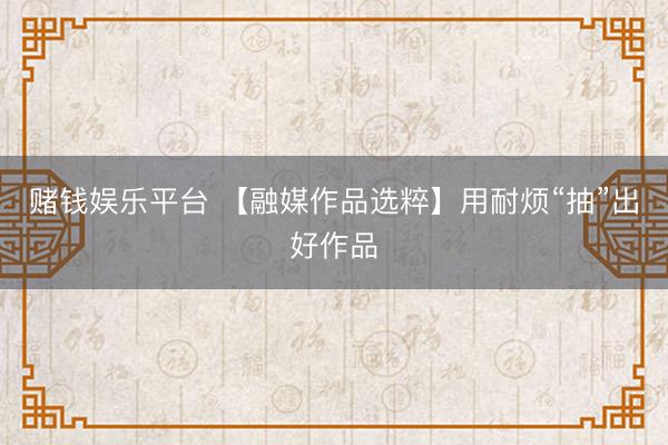 赌钱娱乐平台 【融媒作品选粹】用耐烦“抽”出好作品