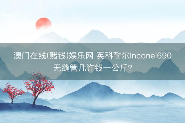 澳门在线(赌钱)娱乐网 英科耐尔Inconel690无缝管几许钱一公斤？