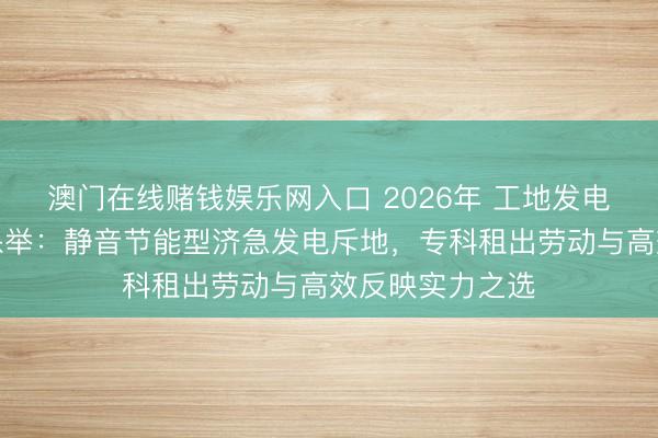 澳门在线赌钱娱乐网入口 2026年 工地发电机出租供应商保举：静音节能型济急发电斥地，专科租出劳动与高效反映实力之选