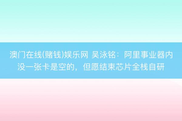 澳门在线(赌钱)娱乐网 吴泳铭：阿里事业器内没一张卡是空的，但愿结束芯片全栈自研