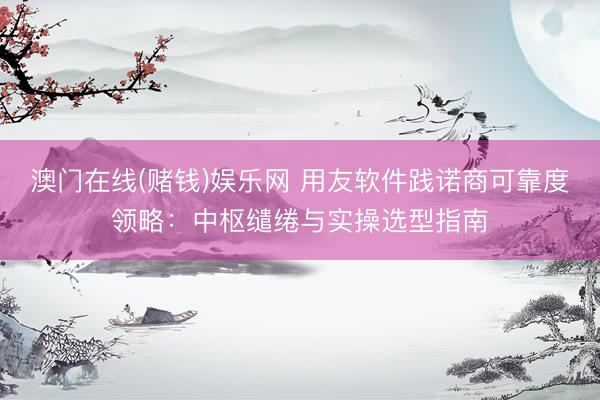 澳门在线(赌钱)娱乐网 用友软件践诺商可靠度领略：中枢缱绻与实操选型指南