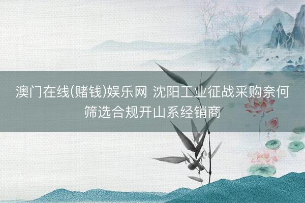 澳门在线(赌钱)娱乐网 沈阳工业征战采购奈何筛选合规开山系经销商