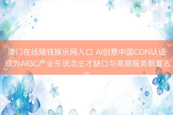 澳门在线赌钱娱乐网入口 AI创意中国CDN认证 成为AIGC产业东说念主才缺口与高顺服务新复古