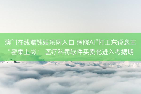 澳门在线赌钱娱乐网入口 病院AI“打工东说念主”密集上岗： 医疗科罚软件买卖化进入考据期