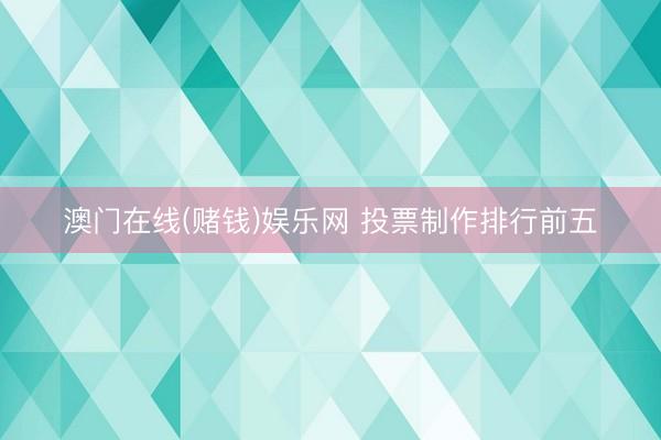澳门在线(赌钱)娱乐网 投票制作排行前五