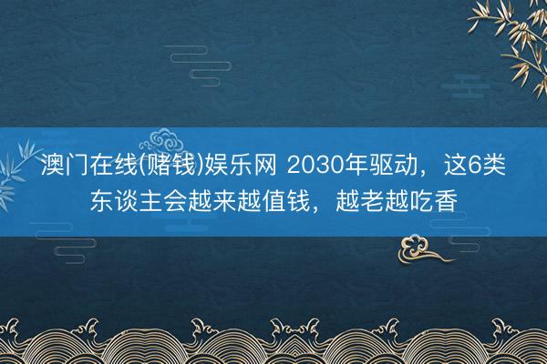 澳门在线(赌钱)娱乐网 2030年驱动，这6类东谈主会越来越值钱，越老越吃香