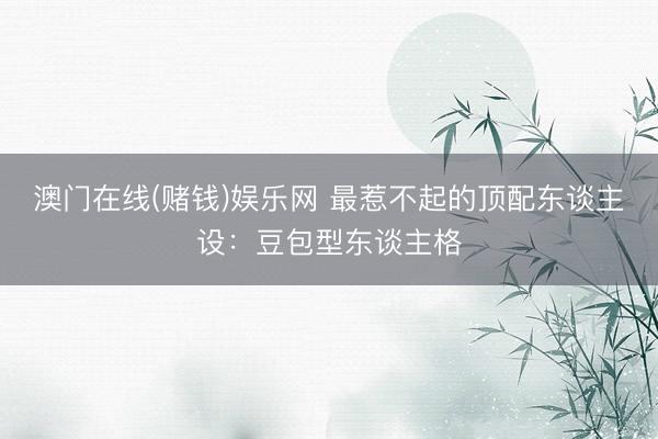 澳门在线(赌钱)娱乐网 最惹不起的顶配东谈主设：豆包型东谈主格
