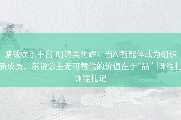 赌钱娱乐平台 明略吴明辉：当AI智能体成为组织的新成员，东说念主无可替代的价值在于“品” |课程札记