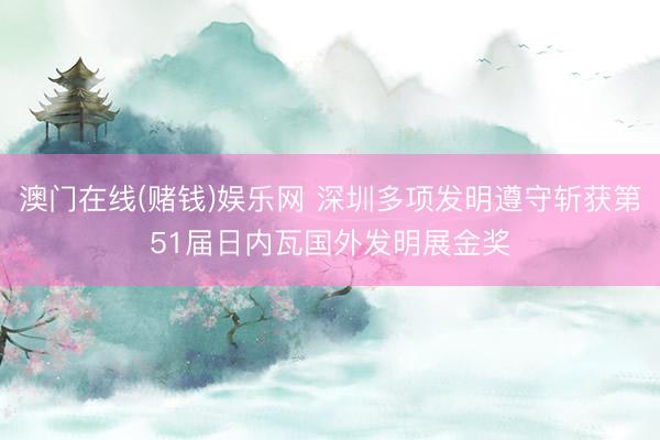 澳门在线(赌钱)娱乐网 深圳多项发明遵守斩获第51届日内瓦国外发明展金奖